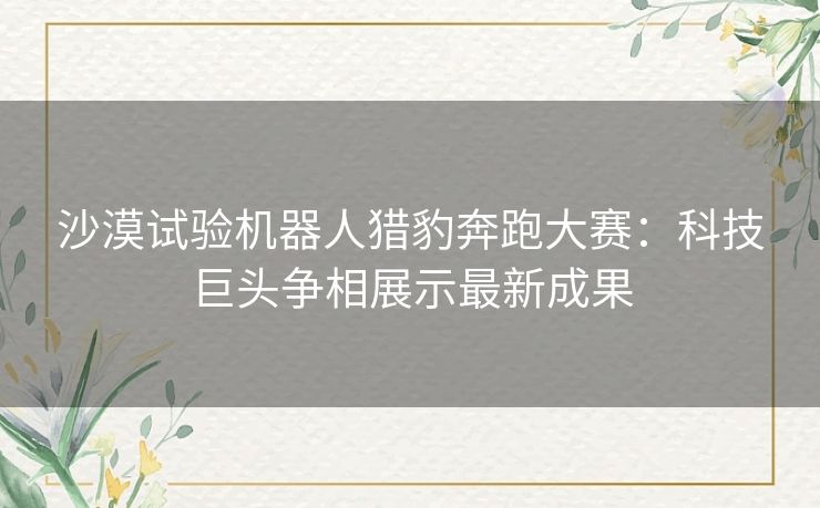 沙漠试验机器人猎豹奔跑大赛：科技巨头争相展示最新成果