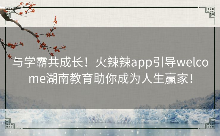 与学霸共成长！火辣辣app引导welcome湖南教育助你成为人生赢家！