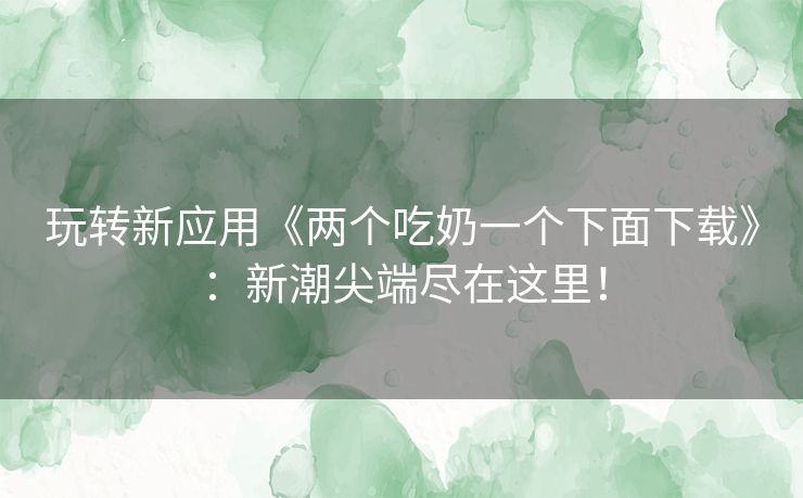 玩转新应用《两个吃奶一个下面下载》：新潮尖端尽在这里！