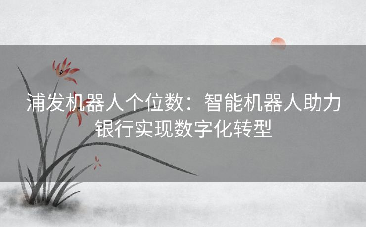 浦发机器人个位数：智能机器人助力银行实现数字化转型