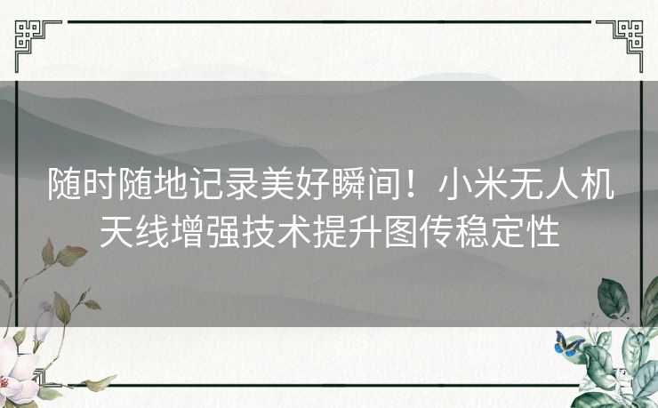 随时随地记录美好瞬间！小米无人机天线增强技术提升图传稳定性