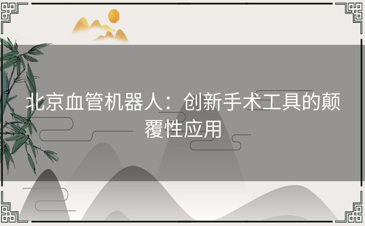 北京血管机器人：创新手术工具的颠覆性应用