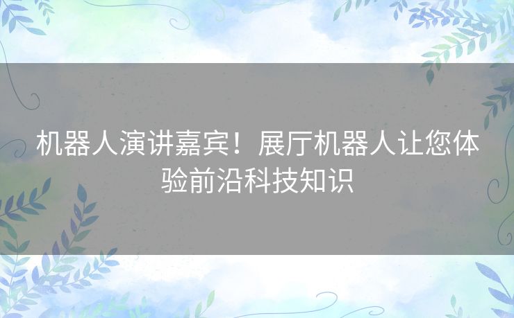 机器人演讲嘉宾！展厅机器人让您体验前沿科技知识