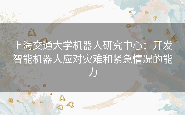 上海交通大学机器人研究中心：开发智能机器人应对灾难和紧急情况的能力
