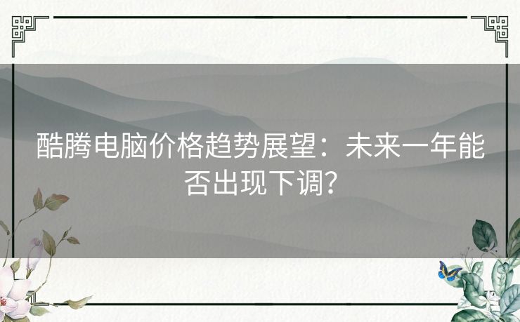 酷腾电脑价格趋势展望：未来一年能否出现下调？