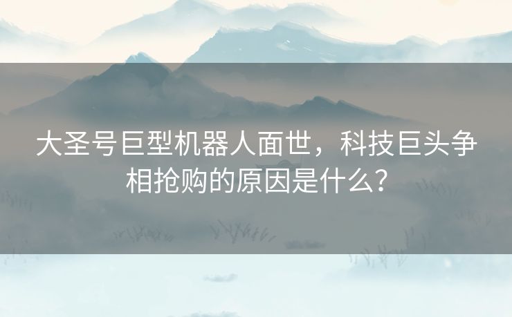 大圣号巨型机器人面世，科技巨头争相抢购的原因是什么？