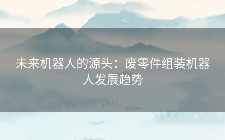 未来机器人的源头：废零件组装机器人发展趋势