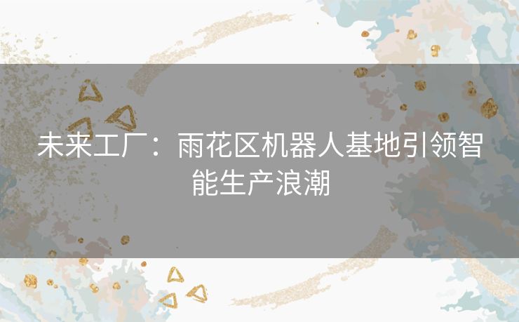 未来工厂：雨花区机器人基地引领智能生产浪潮