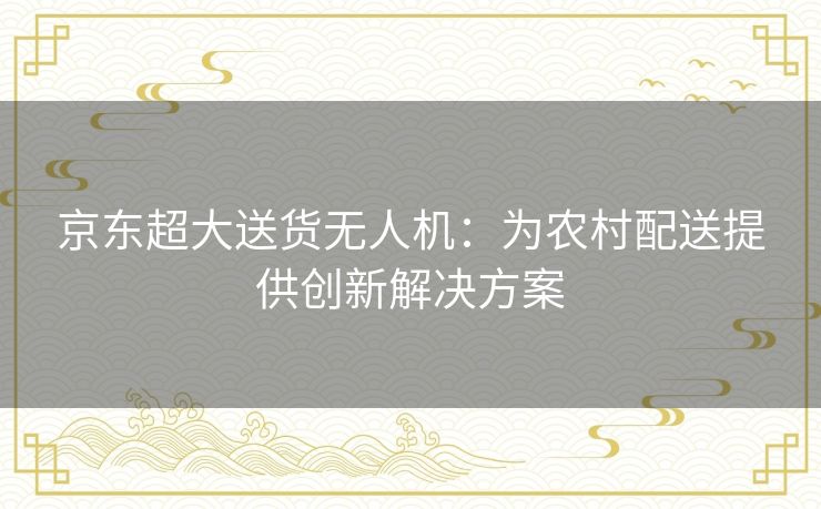 京东超大送货无人机：为农村配送提供创新解决方案