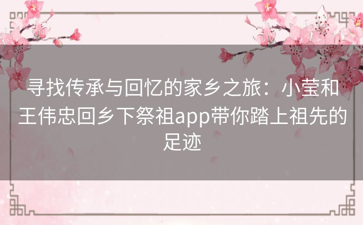 寻找传承与回忆的家乡之旅：小莹和王伟忠回乡下祭祖app带你踏上祖先的足迹