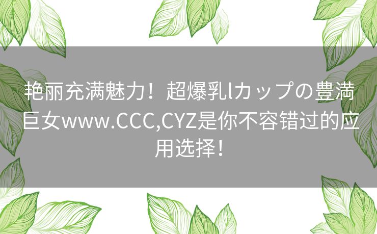 艳丽充满魅力！超爆乳lカップの豊満巨女www.CCC,CYZ是你不容错过的应用选择！