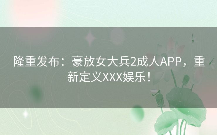隆重发布：豪放女大兵2成人APP，重新定义XXX娱乐！