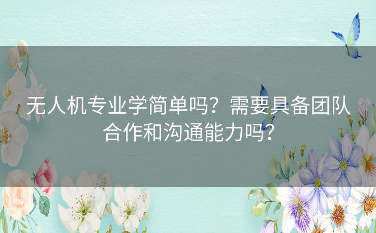 无人机专业学简单吗？需要具备团队合作和沟通能力吗？