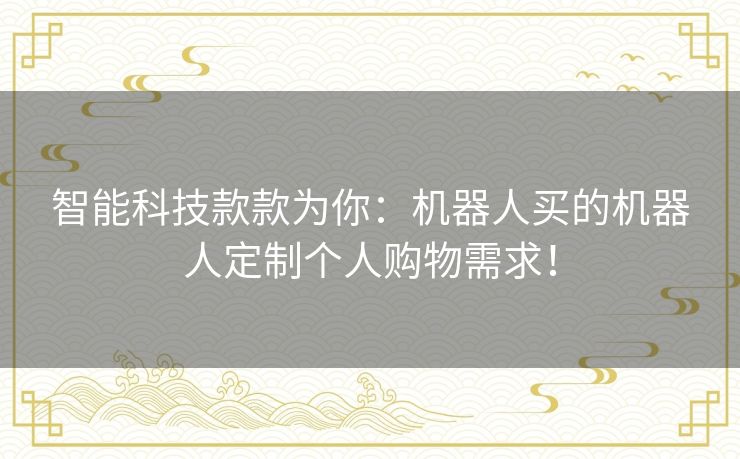 智能科技款款为你：机器人买的机器人定制个人购物需求！