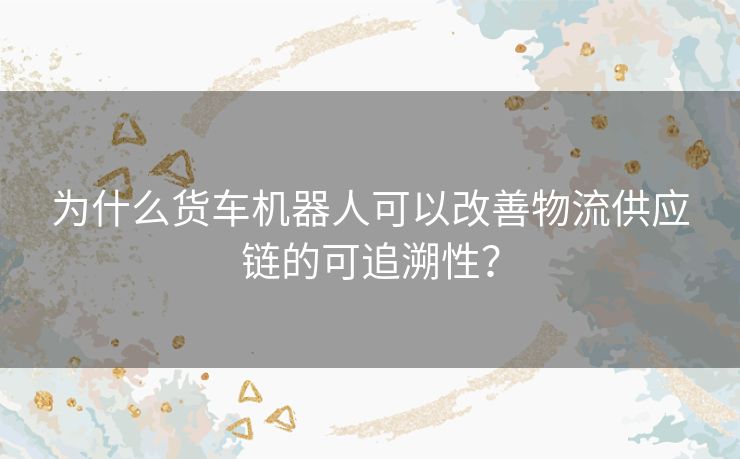 为什么货车机器人可以改善物流供应链的可追溯性？