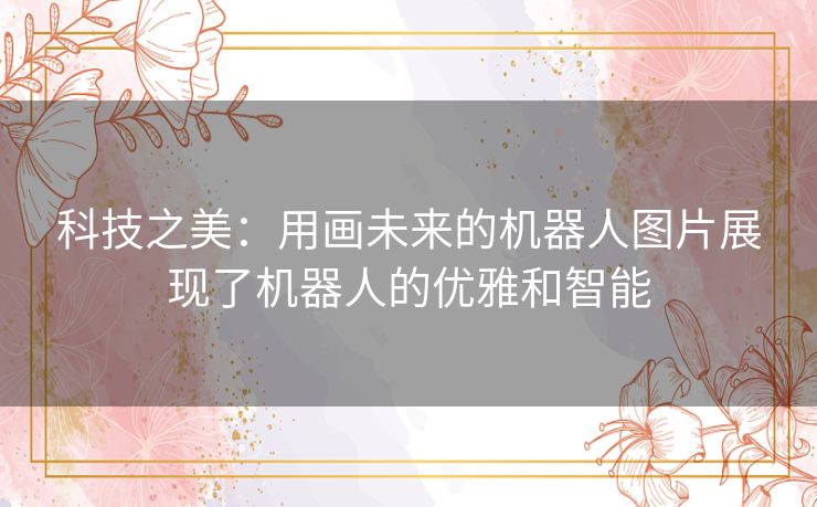 科技之美：用画未来的机器人图片展现了机器人的优雅和智能
