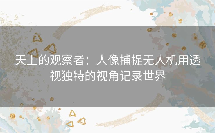 天上的观察者：人像捕捉无人机用透视独特的视角记录世界