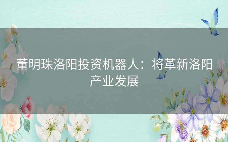 董明珠洛阳投资机器人：将革新洛阳产业发展