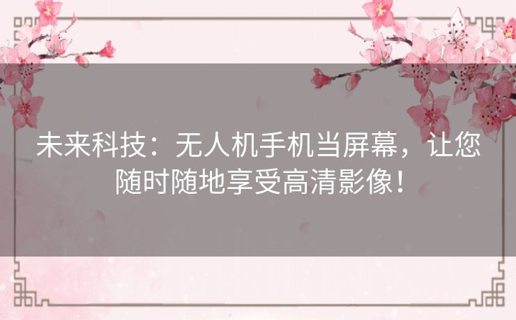 未来科技：无人机手机当屏幕，让您随时随地享受高清影像！