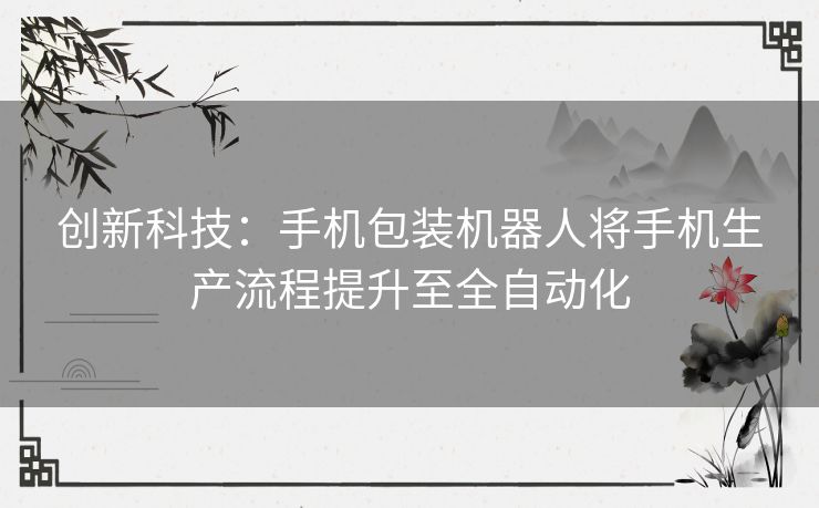 创新科技：手机包装机器人将手机生产流程提升至全自动化