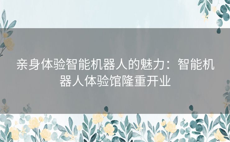 亲身体验智能机器人的魅力：智能机器人体验馆隆重开业