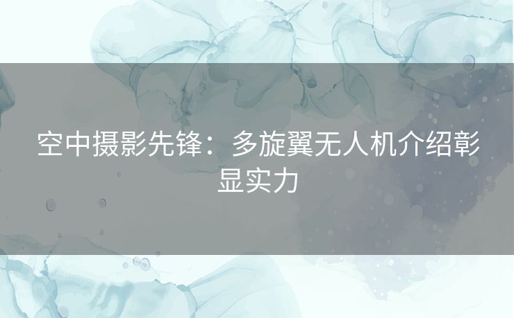 空中摄影先锋：多旋翼无人机介绍彰显实力