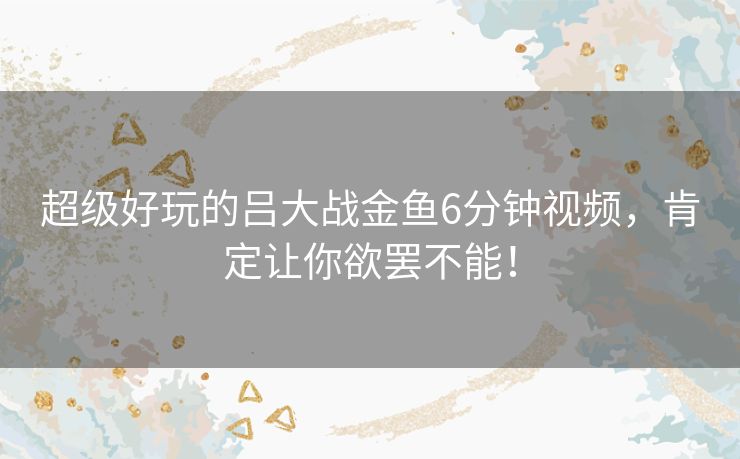 超级好玩的吕大战金鱼6分钟视频，肯定让你欲罢不能！