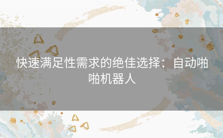 快速满足性需求的绝佳选择：自动啪啪机器人