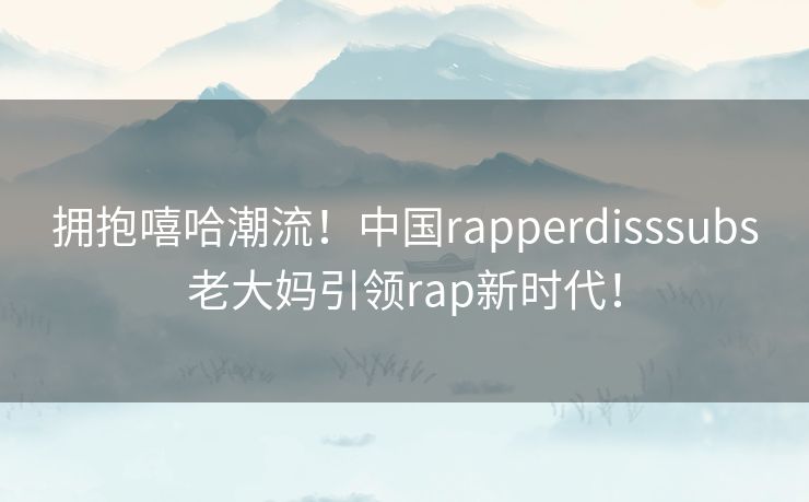拥抱嘻哈潮流！中国rapperdisssubs老大妈引领rap新时代！