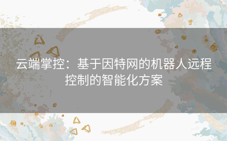 云端掌控：基于因特网的机器人远程控制的智能化方案