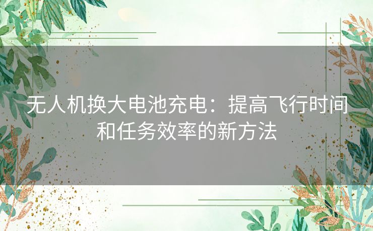 无人机换大电池充电：提高飞行时间和任务效率的新方法