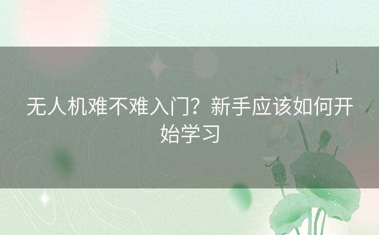 无人机难不难入门？新手应该如何开始学习