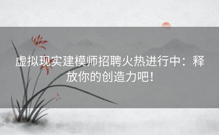 虚拟现实建模师招聘火热进行中：释放你的创造力吧！