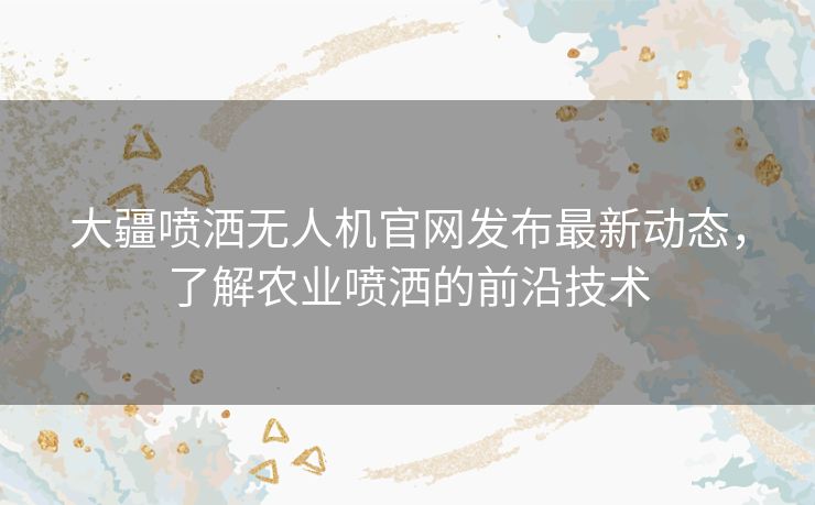 大疆喷洒无人机官网发布最新动态，了解农业喷洒的前沿技术