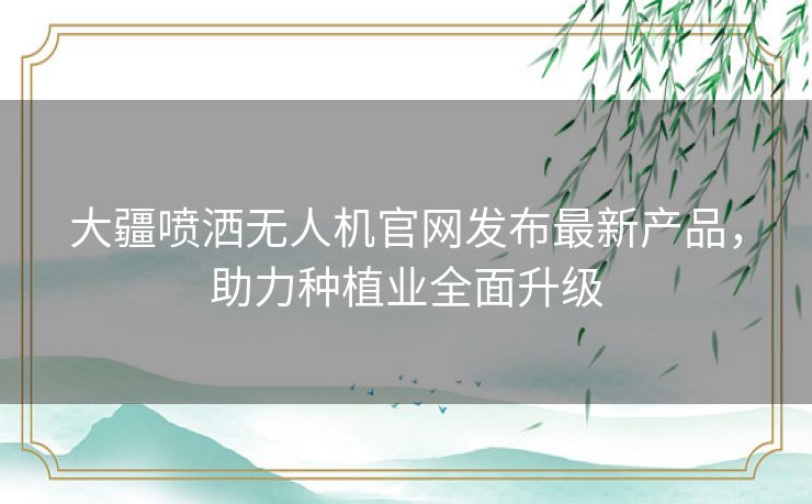 大疆喷洒无人机官网发布最新产品，助力种植业全面升级