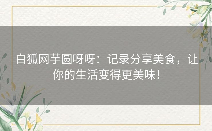 白狐网芋圆呀呀：记录分享美食，让你的生活变得更美味！
