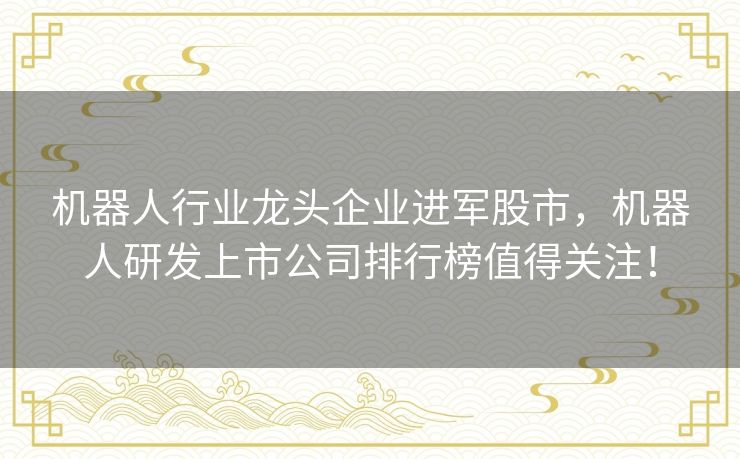 机器人行业龙头企业进军股市，机器人研发上市公司排行榜值得关注！