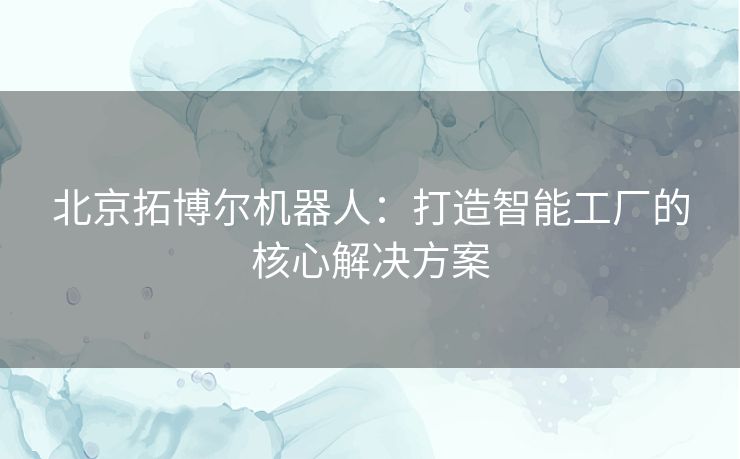 北京拓博尔机器人：打造智能工厂的核心解决方案