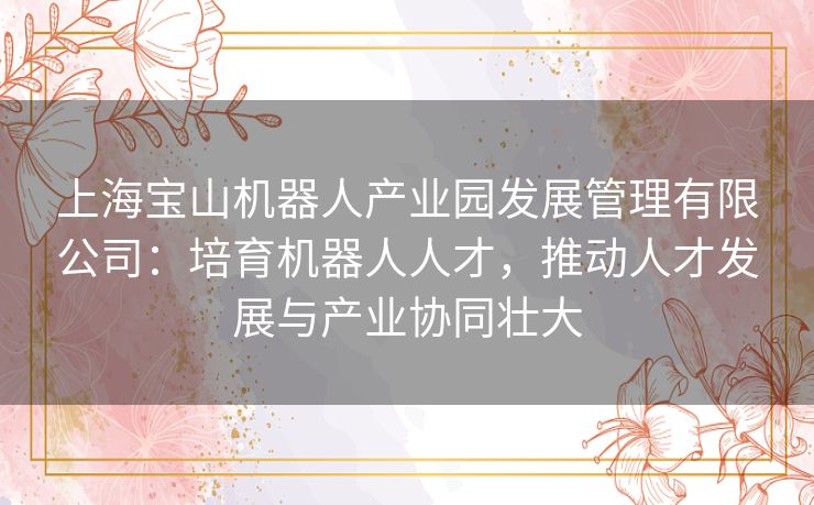 上海宝山机器人产业园发展管理有限公司：培育机器人人才，推动人才发展与产业协同壮大