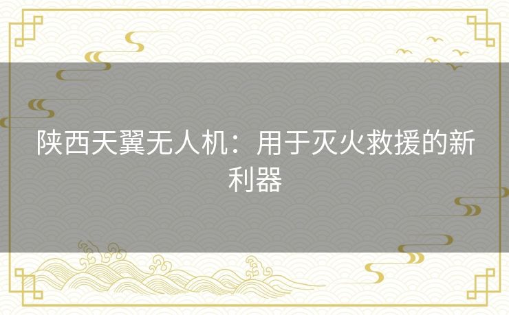 陕西天翼无人机：用于灭火救援的新利器