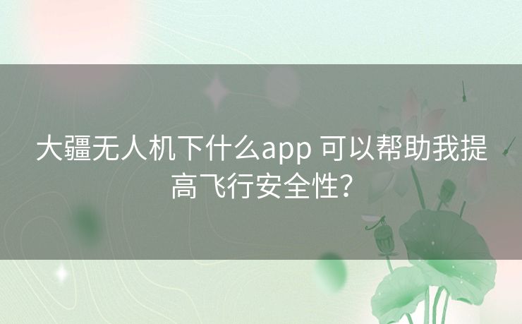 大疆无人机下什么app 可以帮助我提高飞行安全性？