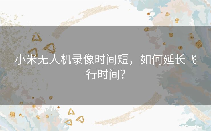 小米无人机录像时间短，如何延长飞行时间？