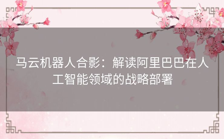马云机器人合影：解读阿里巴巴在人工智能领域的战略部署