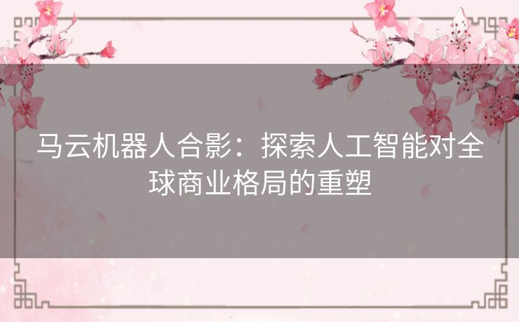 马云机器人合影：探索人工智能对全球商业格局的重塑