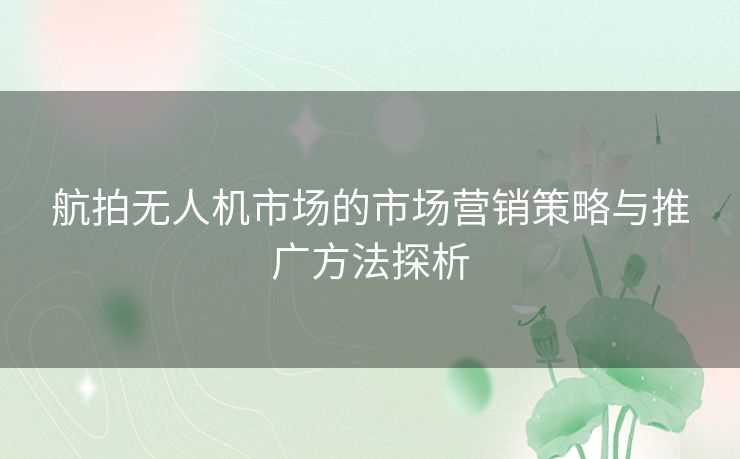 航拍无人机市场的市场营销策略与推广方法探析
