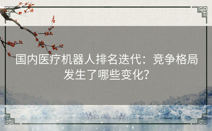 国内医疗机器人排名迭代：竞争格局发生了哪些变化？