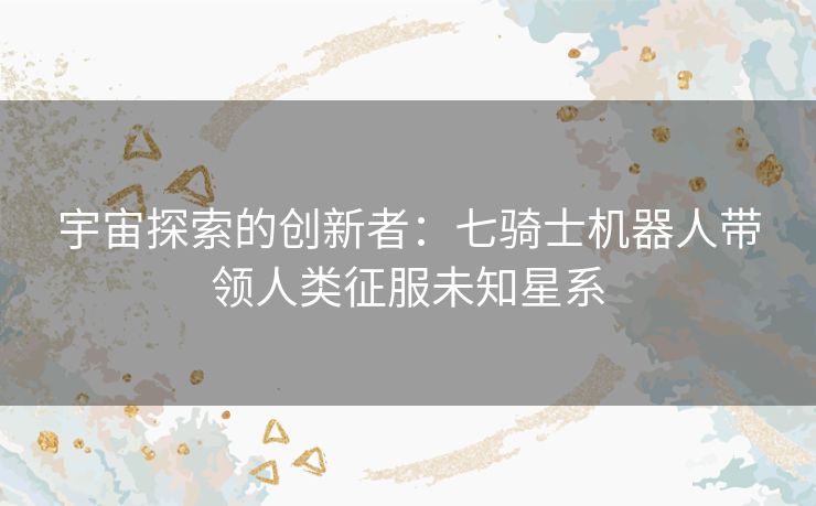宇宙探索的创新者：七骑士机器人带领人类征服未知星系
