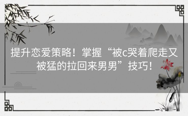 提升恋爱策略！掌握“被c哭着爬走又被猛的拉回来男男”技巧！