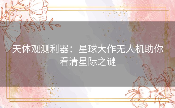 天体观测利器：星球大作无人机助你看清星际之谜
