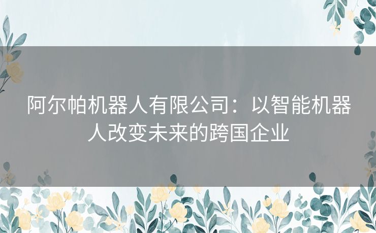 阿尔帕机器人有限公司：以智能机器人改变未来的跨国企业